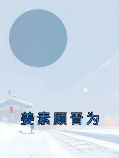 《姜素顾晋为》小说全文精彩试读 《姜素顾晋为》最新章节目录