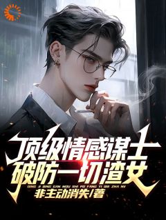 顶级情感谋士，破防一切渣女全章节免费在线阅读 王家平齐藤完结版